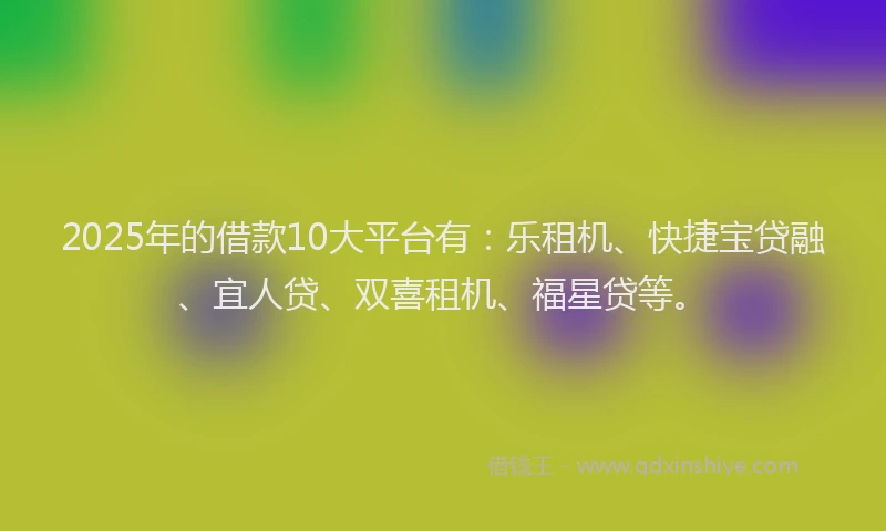 2025年的借款10大平台有：乐租机、快捷宝贷融、宜人贷、双喜租机、福星贷等。