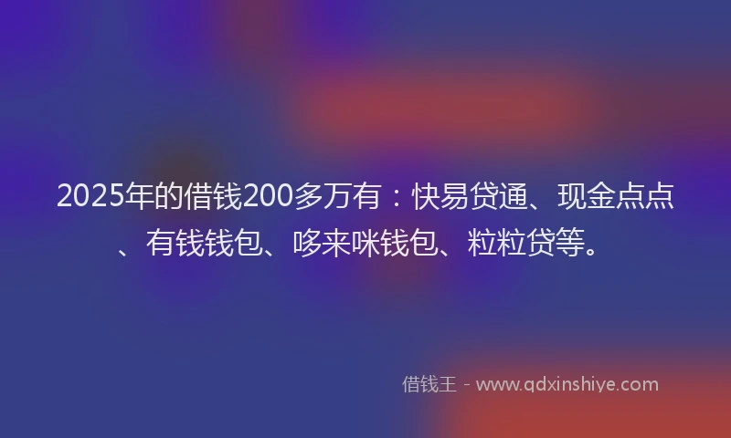 2025年的借钱200多万有：快易贷通、现金点点、有钱钱包、哆来咪钱包、粒粒贷等。