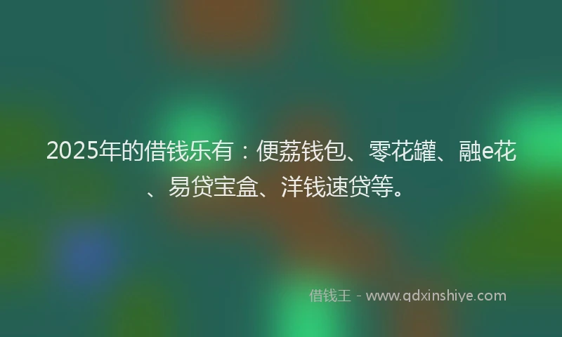 2025年的借钱乐有：便荔钱包、零花罐、融e花、易贷宝盒、洋钱速贷等。