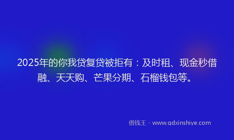 2025年的你我贷复贷被拒有：及时租、现金秒借融、天天购、芒果分期、石榴钱包等。