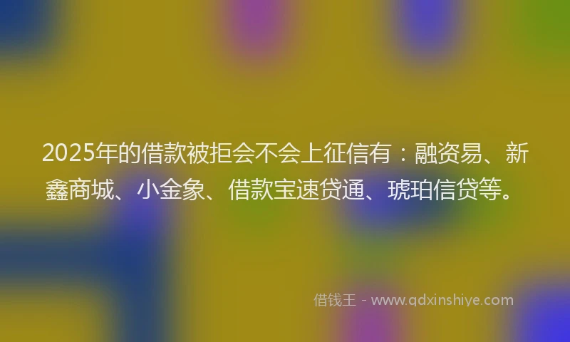 2025年的借款被拒会不会上征信有：融资易、新鑫商城、小金象、借款宝速贷通、琥珀信贷等。