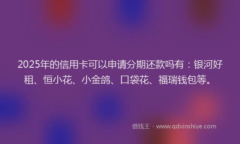 2025年的信用卡可以申请分期还款吗有：银河好租、恒小花、小金鸽、口袋花、福瑞钱包等。