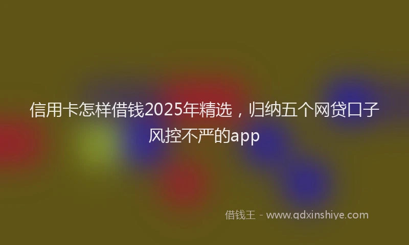 信用卡怎样借钱2025年精选，归纳五个网贷口子风控不严的app