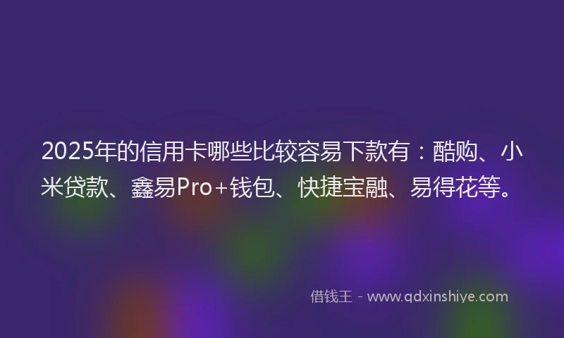 2025年的信用卡哪些比较容易下款有：酷购、小米贷款、鑫易Pro+钱包、快捷宝融、易得花等。