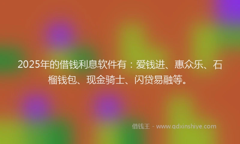 2025年的借钱利息软件有：爱钱进、惠众乐、石榴钱包、现金骑士、闪贷易融等。