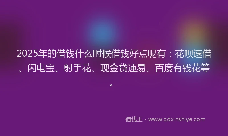 2025年的借钱什么时候借钱好点呢有：花呗速借、闪电宝、射手花、现金贷速易、百度有钱花等。