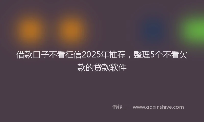 借款口子不看征信2025年推荐，整理5个不看欠款的贷款软件