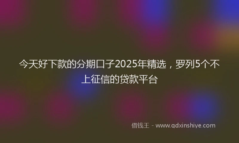 今天好下款的分期口子2025年精选，罗列5个不上征信的贷款平台