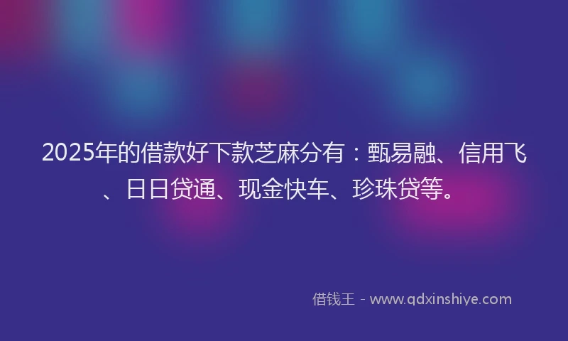 2025年的借款好下款芝麻分有：甄易融、信用飞、日日贷通、现金快车、珍珠贷等。