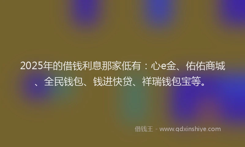 2025年的借钱利息那家低有：心e金、佑佑商城、全民钱包、钱进快贷、祥瑞钱包宝等。