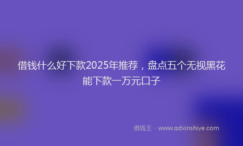 借钱什么好下款2025年推荐，盘点五个无视黑花能下款一万元口子