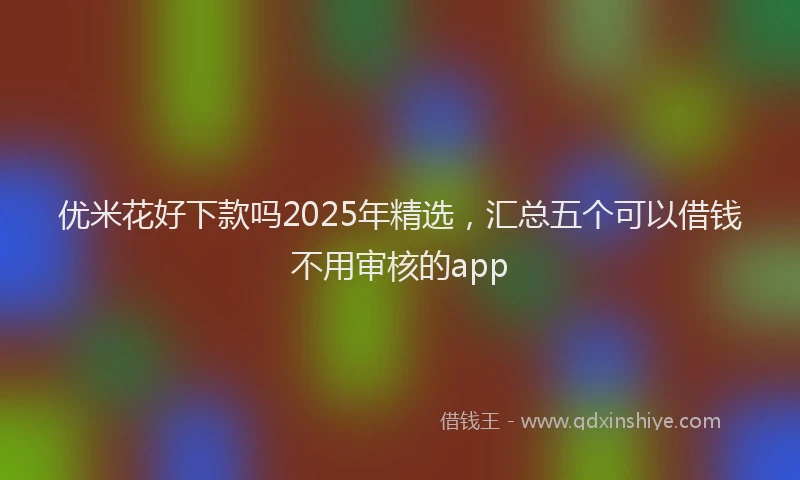 优米花好下款吗2025年精选，汇总五个可以借钱不用审核的app
