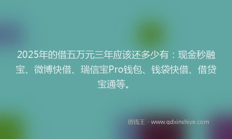 2025年的借五万元三年应该还多少有：现金秒融宝、微博快借、瑞信宝Pro钱包、钱袋快借、借贷宝通等。