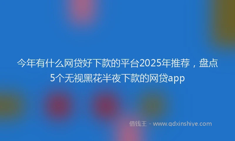 今年有什么网贷好下款的平台2025年推荐，盘点5个无视黑花半夜下款的网贷app