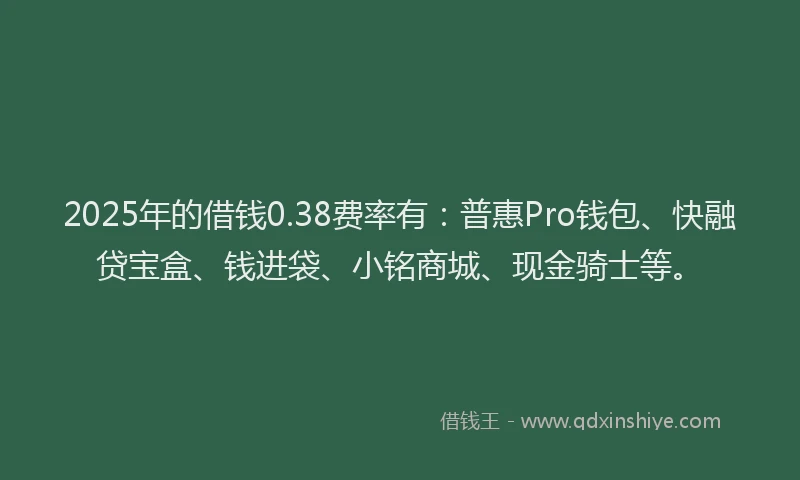 2025年的借钱0.38费率有：普惠Pro钱包、快融贷宝盒、钱进袋、小铭商城、现金骑士等。