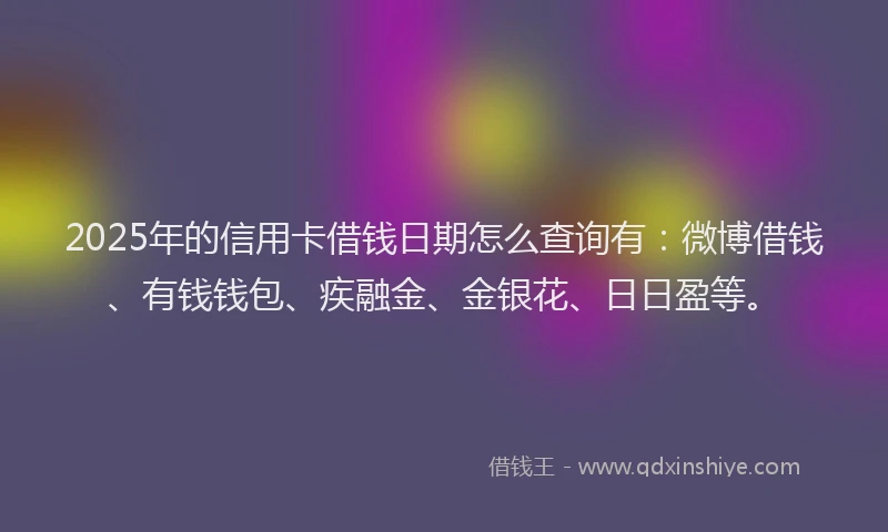2025年的信用卡借钱日期怎么查询有：微博借钱、有钱钱包、疾融金、金银花、日日盈等。