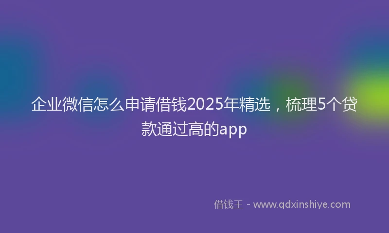 企业微信怎么申请借钱2025年精选，梳理5个贷款通过高的app