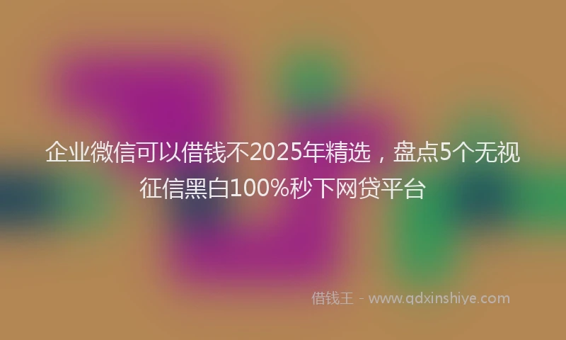 企业微信可以借钱不2025年精选，盘点5个无视征信黑白100%秒下网贷平台