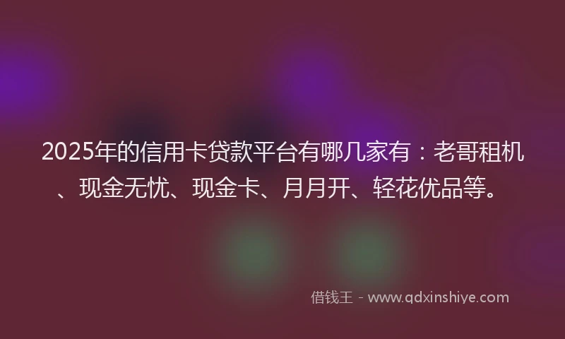 2025年的信用卡贷款平台有哪几家有：老哥租机、现金无忧、现金卡、月月开、轻花优品等。