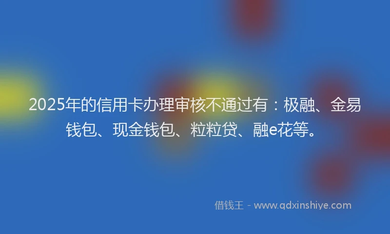 2025年的信用卡办理审核不通过有：极融、金易钱包、现金钱包、粒粒贷、融e花等。