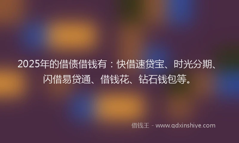 2025年的借债借钱有：快借速贷宝、时光分期、闪借易贷通、借钱花、钻石钱包等。