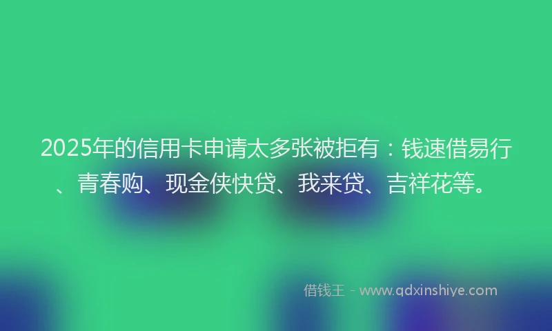 2025年的信用卡申请太多张被拒有：钱速借易行、青春购、现金侠快贷、我来贷、吉祥花等。
