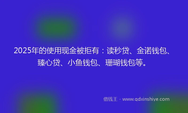 2025年的使用现金被拒有：读秒贷、金诺钱包、臻心贷、小鱼钱包、珊瑚钱包等。