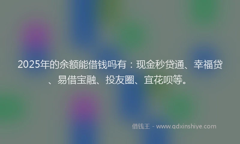 2025年的余额能借钱吗有：现金秒贷通、幸福贷、易借宝融、投友圈、宜花呗等。
