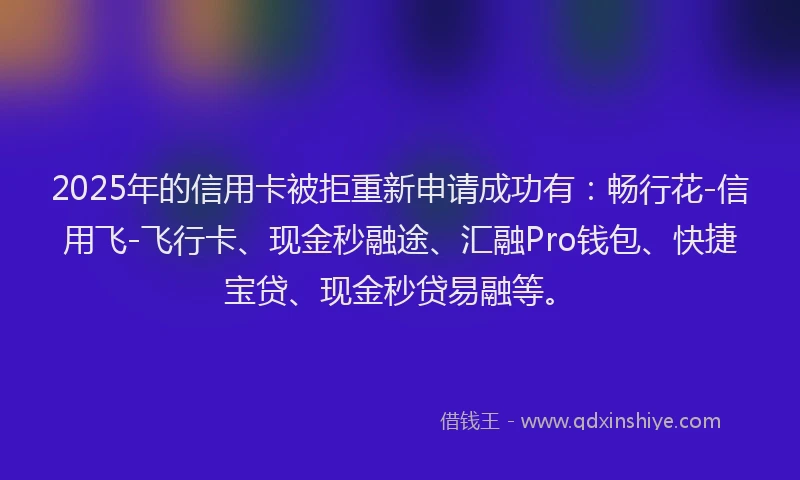2025年的信用卡被拒重新申请成功有：畅行花-信用飞-飞行卡、现金秒融途、汇融Pro钱包、快捷宝贷、现金秒贷易融等。