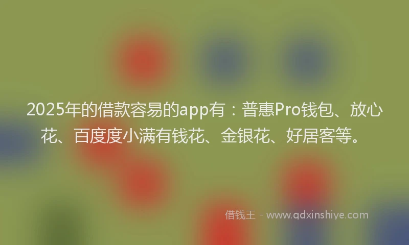 2025年的借款容易的app有：普惠Pro钱包、放心花、百度度小满有钱花、金银花、好居客等。
