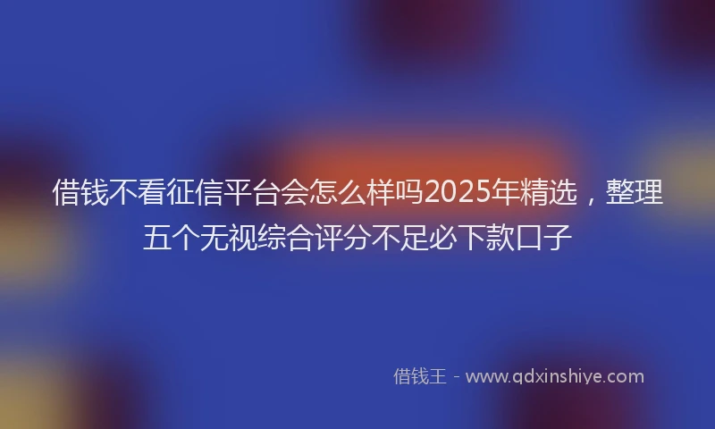 借钱不看征信平台会怎么样吗2025年精选，整理五个无视综合评分不足必下款口子