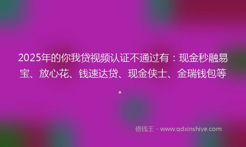 2025年的你我贷视频认证不通过有：现金秒融易宝、放心花、钱速达贷、现金侠士、金瑞钱包等。