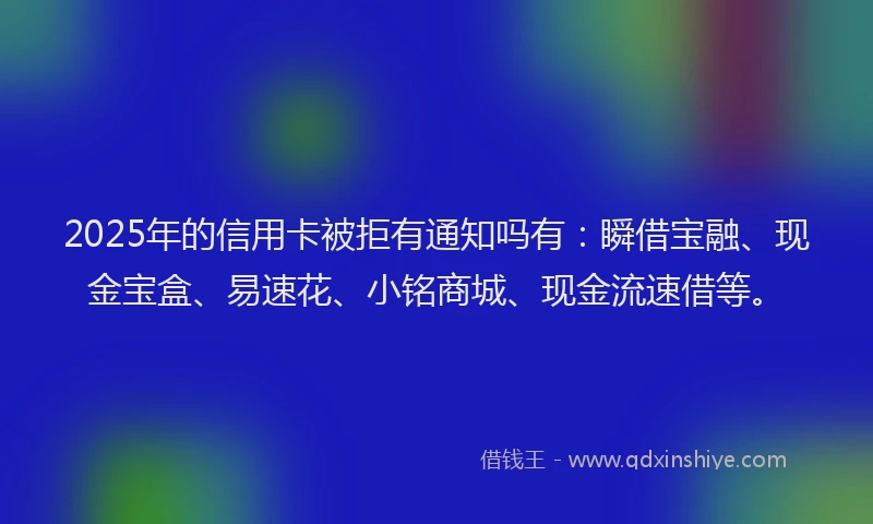 2025年的信用卡被拒有通知吗有：瞬借宝融、现金宝盒、易速花、小铭商城、现金流速借等。