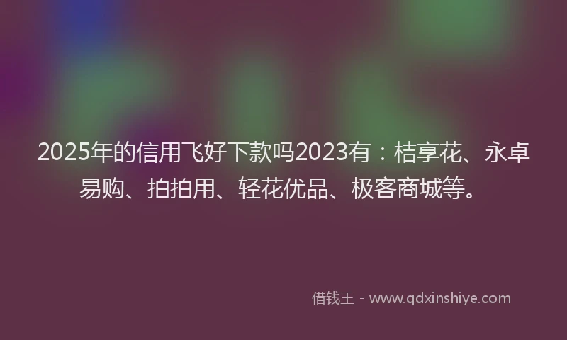 2025年的信用飞好下款吗2023有：桔享花、永卓易购、拍拍用、轻花优品、极客商城等。