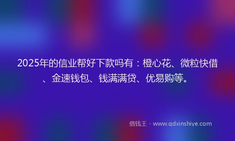 2025年的信业帮好下款吗有：橙心花、微粒快借、金速钱包、钱满满贷、优易购等。