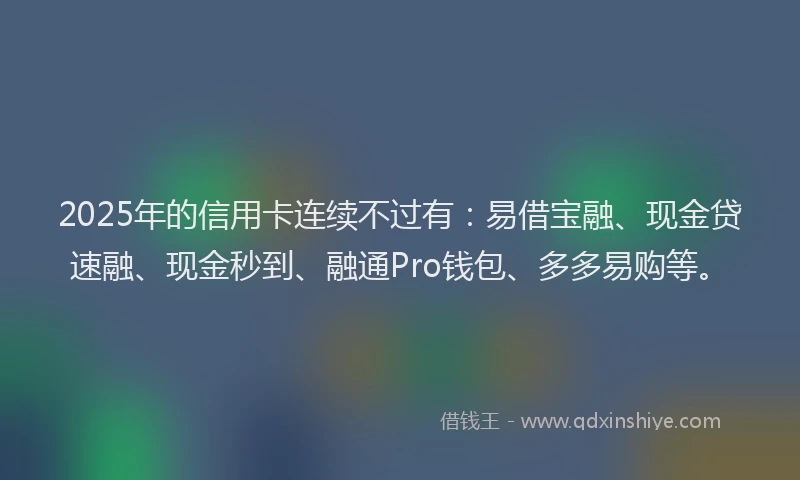 2025年的信用卡连续不过有：易借宝融、现金贷速融、现金秒到、融通Pro钱包、多多易购等。
