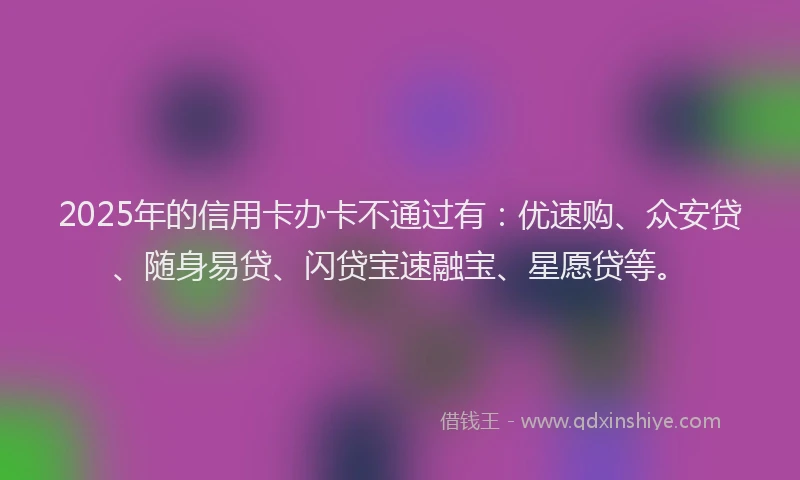 2025年的信用卡办卡不通过有：优速购、众安贷、随身易贷、闪贷宝速融宝、星愿贷等。