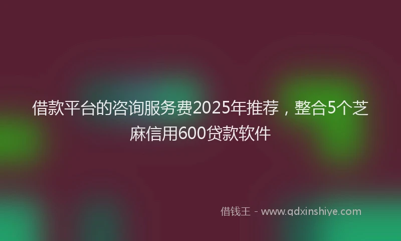 借款平台的咨询服务费2025年推荐，整合5个芝麻信用600贷款软件