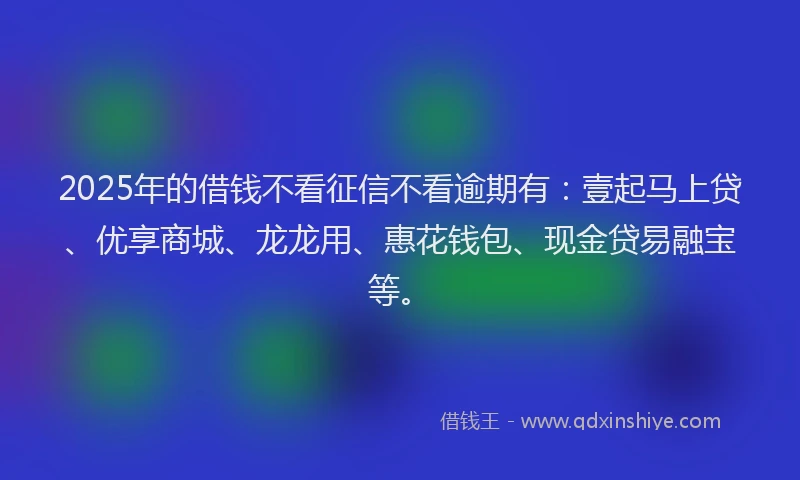 2025年的借钱不看征信不看逾期有：壹起马上贷、优享商城、龙龙用、惠花钱包、现金贷易融宝等。