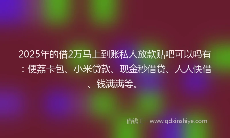 2025年的借2万马上到账私人放款贴吧可以吗有：便荔卡包、小米贷款、现金秒借贷、人人快借、钱满满等。
