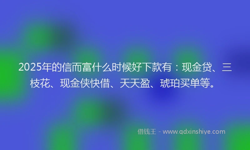 2025年的信而富什么时候好下款有：现金贷、三枝花、现金侠快借、天天盈、琥珀买单等。