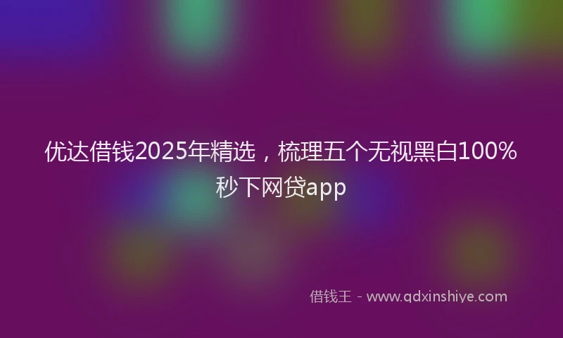 优达借钱2025年精选，梳理五个无视黑白100%秒下网贷app