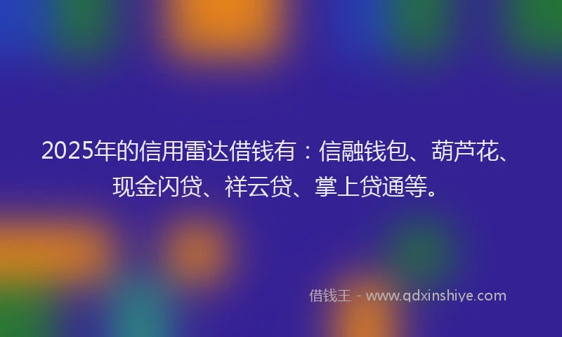 2025年的信用雷达借钱有：信融钱包、葫芦花、现金闪贷、祥云贷、掌上贷通等。