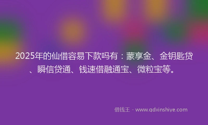 2025年的仙借容易下款吗有：蒙享金、金钥匙贷、瞬信贷通、钱速借融通宝、微粒宝等。