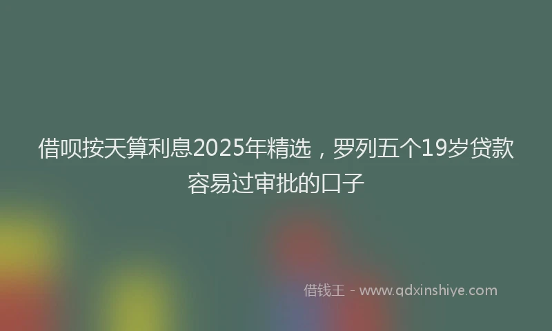 借呗按天算利息2025年精选，罗列五个19岁贷款容易过审批的口子