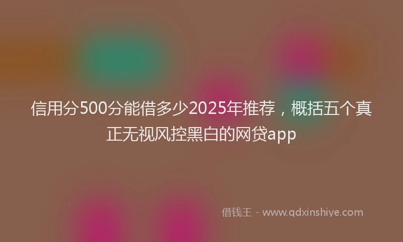 信用分500分能借多少2025年推荐，概括五个真正无视风控黑白的网贷app