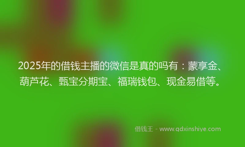 2025年的借钱主播的微信是真的吗有：蒙享金、葫芦花、甄宝分期宝、福瑞钱包、现金易借等。