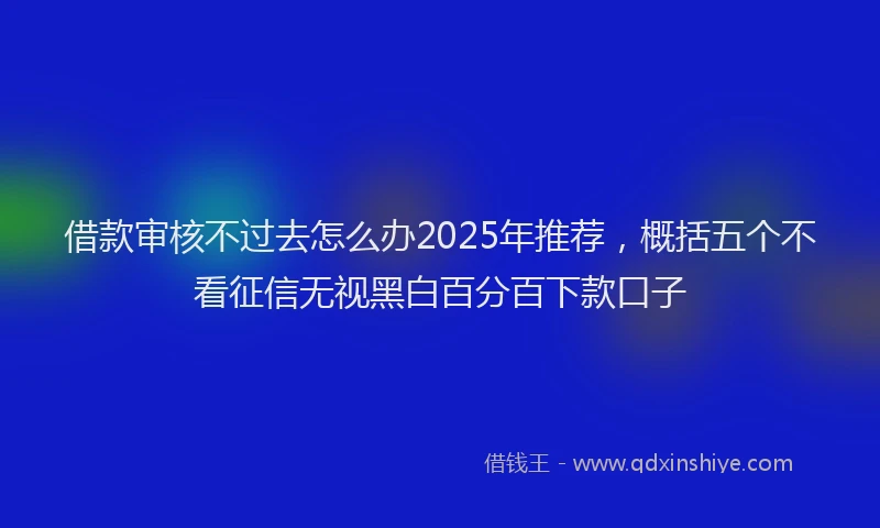 借款审核不过去怎么办2025年推荐，概括五个不看征信无视黑白百分百下款口子