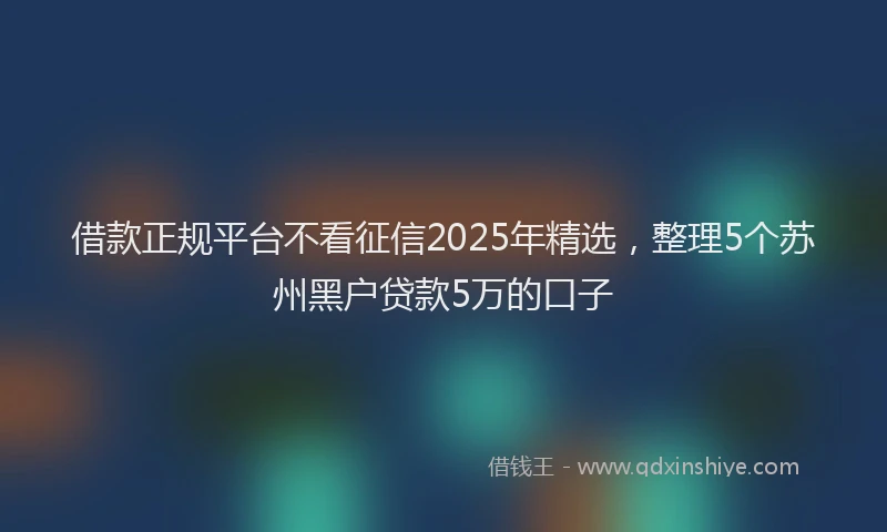 借款正规平台不看征信2025年精选，整理5个苏州黑户贷款5万的口子