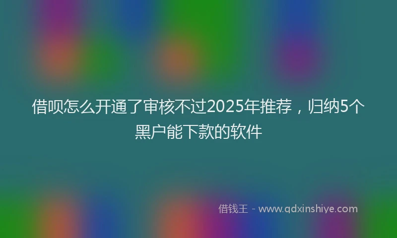 借呗怎么开通了审核不过2025年推荐，归纳5个黑户能下款的软件